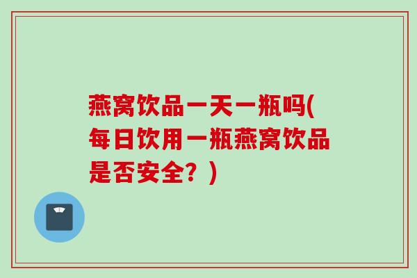 燕窝饮品一天一瓶吗(每日饮用一瓶燕窝饮品是否安全？)
