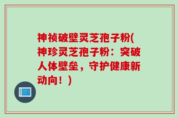 神祯破壁灵芝孢子粉(神珍灵芝孢子粉：突破人体壁垒，守护健康新动向！)