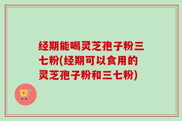 经期能喝灵芝孢子粉三七粉(经期可以食用的灵芝孢子粉和三七粉)