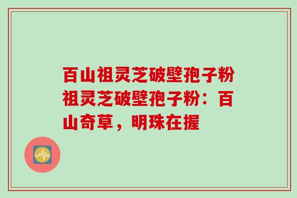 百山祖灵芝破壁孢子粉祖灵芝破壁孢子粉:百山奇草,明珠在握 百山祖灵芝破壁孢子粉祖灵芝破壁孢子粉:百山奇草,明珠在握
