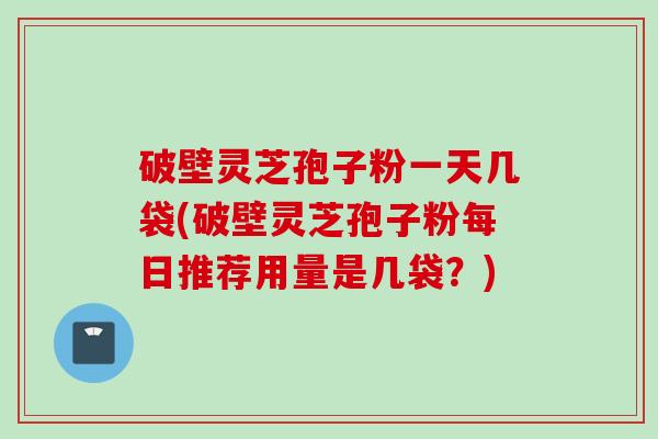 破壁灵芝孢子粉一天几袋(破壁灵芝孢子粉每日推荐用量是几袋?) 破壁灵芝孢子粉一天几袋(破壁灵芝孢子粉每日推荐用量是几袋?)
