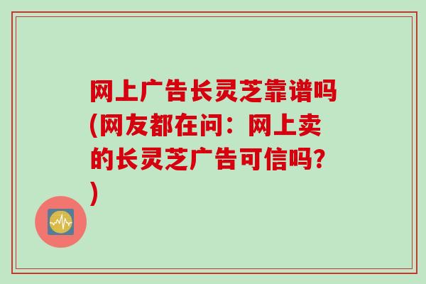 网上广告长灵芝靠谱吗(网友都在问：网上卖的长灵芝广告可信吗？)