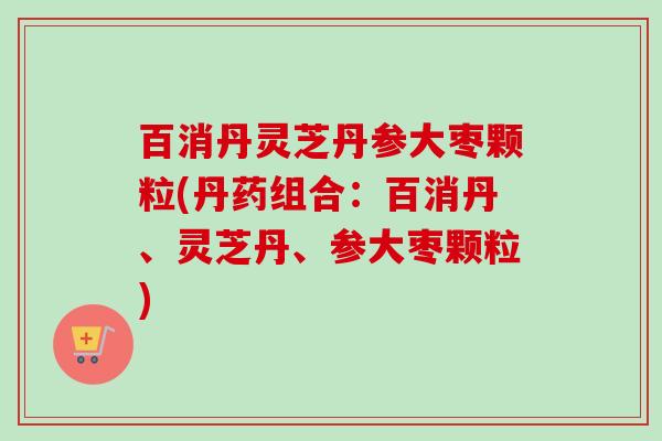百消丹灵芝丹参大枣颗粒(丹药组合：百消丹、灵芝丹、参大枣颗粒)