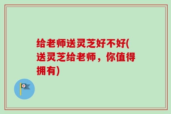 给老师送灵芝好不好(送灵芝给老师，你值得拥有)