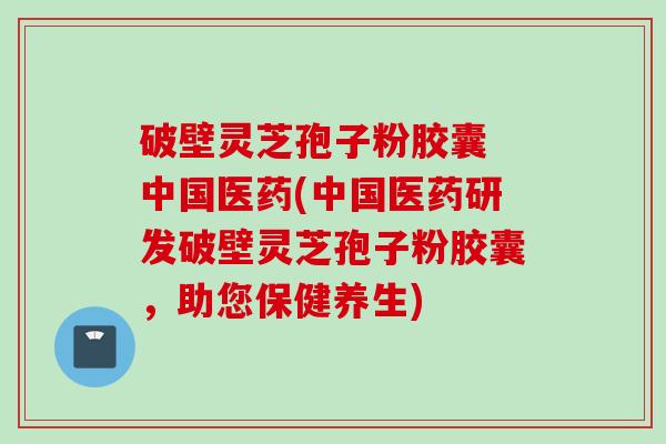 破壁灵芝孢子粉胶囊 中国医药(中国医药研发破壁灵芝孢子粉胶囊，助您保健养生)