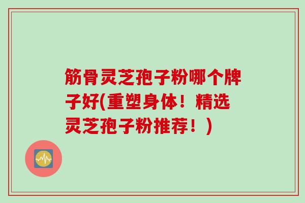 筋骨灵芝孢子粉哪个牌子好(重塑身体!精选灵芝孢子粉推荐!) 筋骨灵芝孢子粉哪个牌子好(重塑身体!精选灵芝孢子粉推荐!)