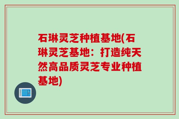 石琳灵芝种植基地(石琳灵芝基地:打造纯天然高品质灵芝专业种植基地) 石琳灵芝种植基地(石琳灵芝基地:打造纯天然高品质灵芝专业种植基地)
