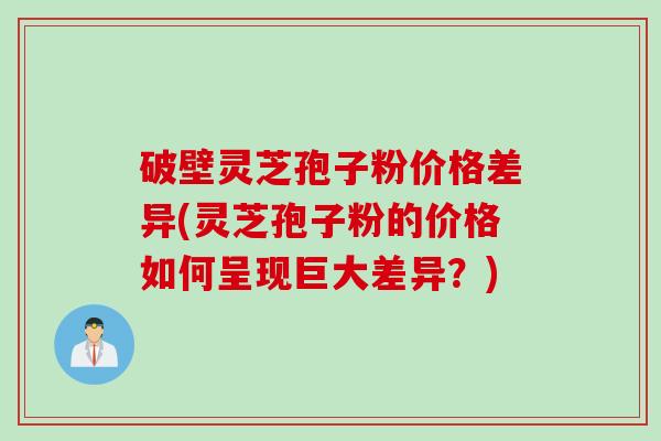 破壁灵芝孢子粉价格差异(灵芝孢子粉的价格如何呈现巨大差异？)
