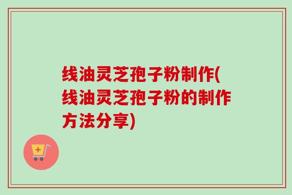 线油灵芝孢子粉制作(线油灵芝孢子粉的制作方法分享)
