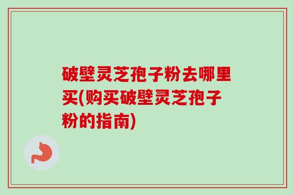 破壁灵芝孢子粉去哪里买(购买破壁灵芝孢子粉的指南) 破壁灵芝孢子粉去哪里买(购买破壁灵芝孢子粉的指南)