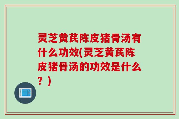 灵芝黄芪陈皮猪骨汤有什么功效(灵芝黄芪陈皮猪骨汤的功效是什么?) 灵芝黄芪陈皮猪骨汤有什么功效(灵芝黄芪陈皮猪骨汤的功效是什么?)