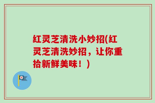 红灵芝清洗小妙招(红灵芝清洗妙招，让你重拾新鲜美味！)
