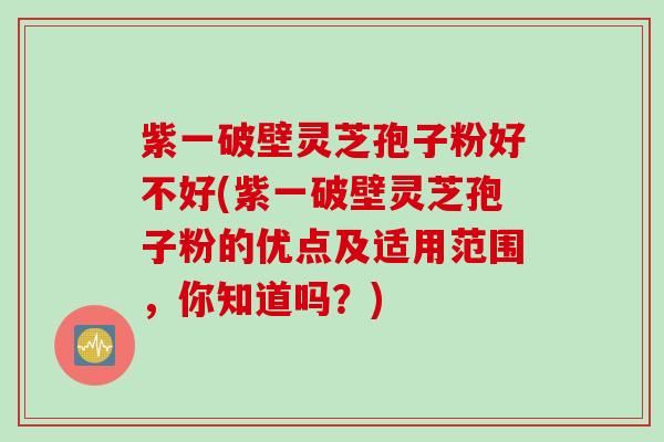 紫一破壁灵芝孢子粉好不好(紫一破壁灵芝孢子粉的优点及适用范围，你知道吗？)