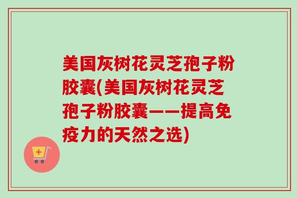 美国灰树花灵芝孢子粉胶囊(美国灰树花灵芝孢子粉胶囊——提高免疫力的天然之选) 美国灰树花灵芝孢子粉胶囊(美国灰树花灵芝孢子粉胶囊——提高免疫力的天然之选)