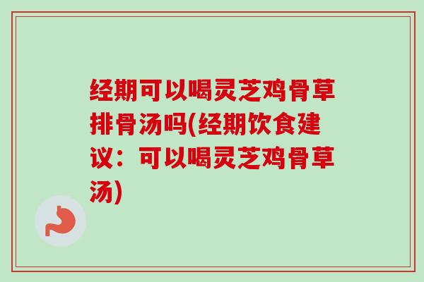 经期可以喝灵芝鸡骨草排骨汤吗(经期饮食建议：可以喝灵芝鸡骨草汤)