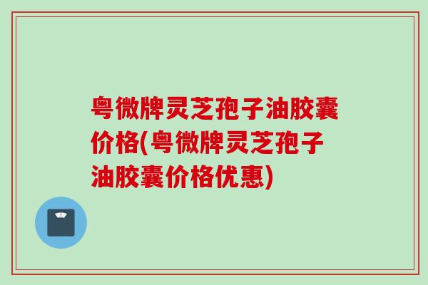 粤微牌灵芝孢子油胶囊价格(粤微牌灵芝孢子油胶囊价格优惠) 粤微牌灵芝孢子油胶囊价格(粤微牌灵芝孢子油胶囊价格优惠)
