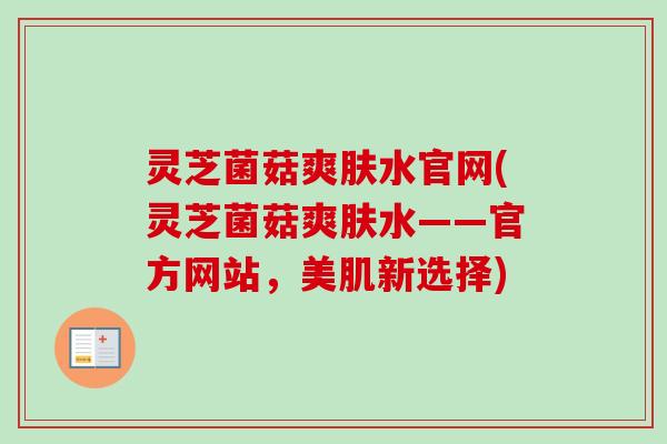 灵芝菌菇爽肤水官网(灵芝菌菇爽肤水——官方网站，美肌新选择)