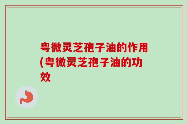 粤微灵芝孢子油的作用(粤微灵芝孢子油的功效 粤微灵芝孢子油的作用(粤微灵芝孢子油的功效