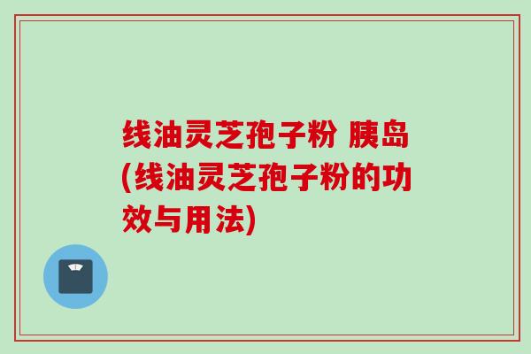 线油灵芝孢子粉 胰岛(线油灵芝孢子粉的功效与用法)