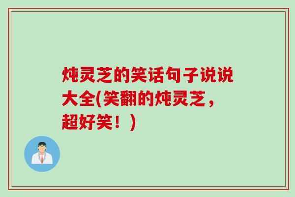 炖灵芝的笑话句子说说大全(笑翻的炖灵芝,超好笑!) 炖灵芝的笑话句子说说大全(笑翻的炖灵芝,超好笑!)