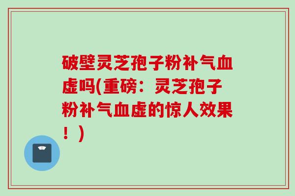 破壁灵芝孢子粉虚吗(重磅:灵芝孢子粉虚的惊人效果!) 破壁灵芝孢子粉虚吗(重磅:灵芝孢子粉虚的惊人效果!)