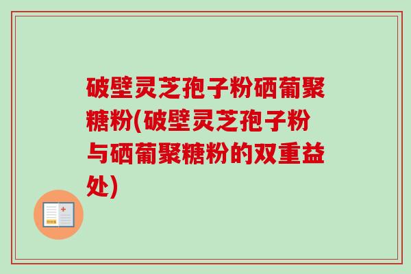 破壁灵芝孢子粉硒葡聚糖粉(破壁灵芝孢子粉与硒葡聚糖粉的双重益处)