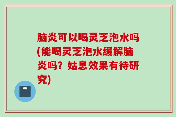脑炎可以喝灵芝泡水吗(能喝灵芝泡水缓解脑炎吗？姑息效果有待研究)