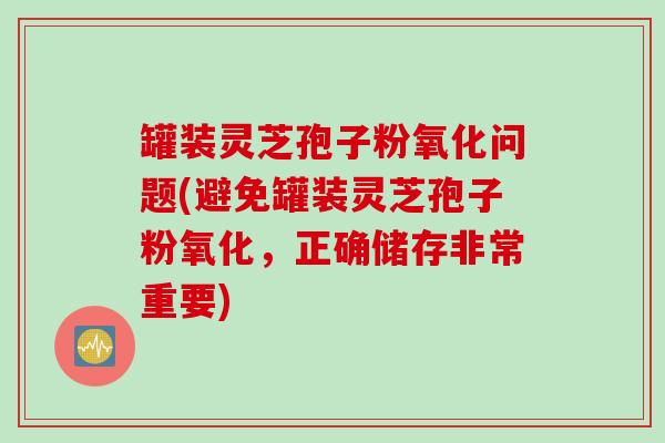 罐装灵芝孢子粉氧化问题(避免罐装灵芝孢子粉氧化，正确储存非常重要)