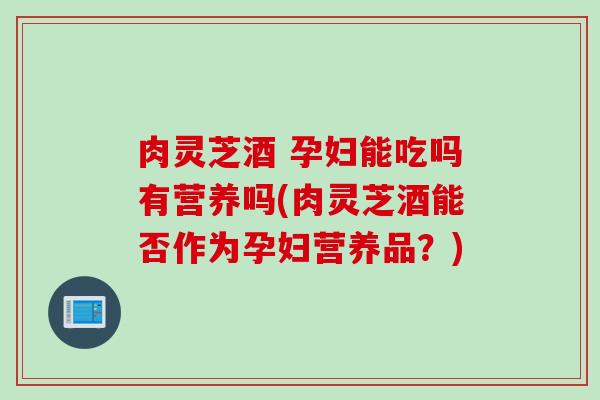 肉灵芝酒 孕妇能吃吗有营养吗(肉灵芝酒能否作为孕妇营养品?) 肉灵芝酒 孕妇能吃吗有营养吗(肉灵芝酒能否作为孕妇营养品?)