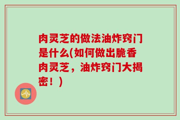 肉灵芝的做法油炸窍门是什么(如何做出脆香肉灵芝，油炸窍门大揭密！)