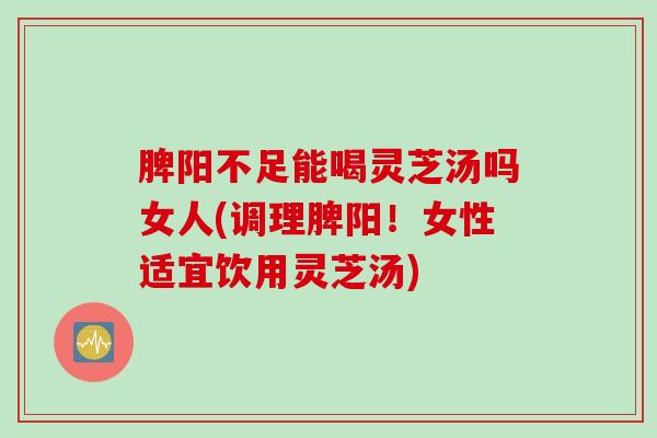 脾阳不足能喝灵芝汤吗女人(调理脾阳！女性适宜饮用灵芝汤)