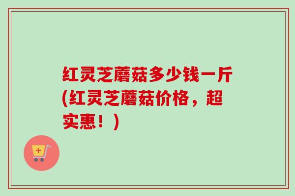 红灵芝蘑菇多少钱一斤(红灵芝蘑菇价格,超实惠!) 红灵芝蘑菇多少钱一斤(红灵芝蘑菇价格,超实惠!)