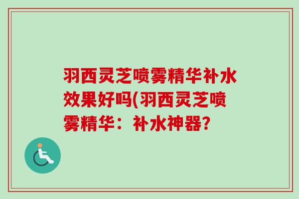羽西灵芝喷雾精华补水效果好吗(羽西灵芝喷雾精华:补水神器? 羽西灵芝喷雾精华补水效果好吗(羽西灵芝喷雾精华:补水神器?