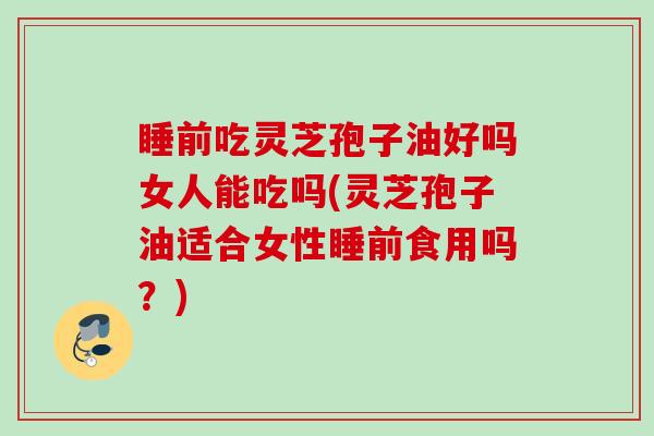 睡前吃灵芝孢子油好吗女人能吃吗(灵芝孢子油适合女性睡前食用吗？)