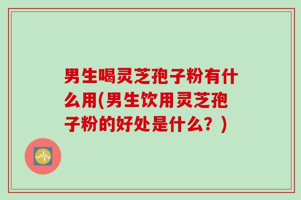男生喝灵芝孢子粉有什么用(男生饮用灵芝孢子粉的好处是什么？)