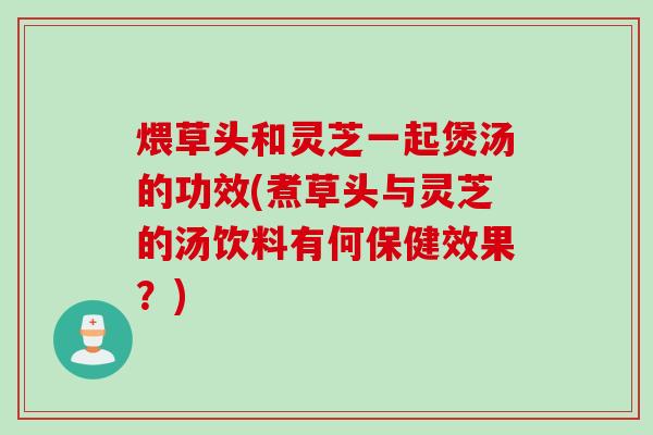 煨草头和灵芝一起煲汤的功效(煮草头与灵芝的汤饮料有何保健效果？)