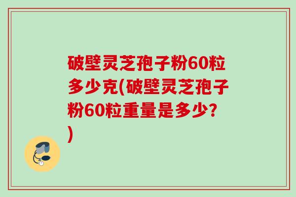 破壁灵芝孢子粉60粒多少克(破壁灵芝孢子粉60粒重量是多少?) 破壁灵芝孢子粉60粒多少克(破壁灵芝孢子粉60粒重量是多少?)