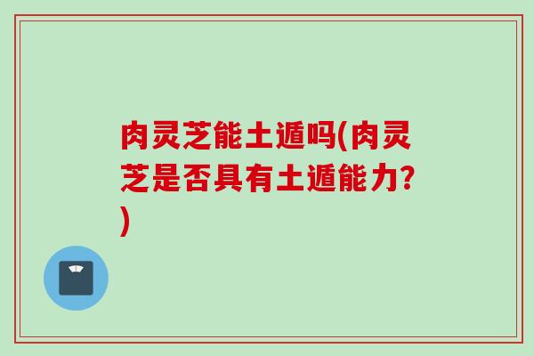 肉灵芝能土遁吗(肉灵芝是否具有土遁能力?) 肉灵芝能土遁吗(肉灵芝是否具有土遁能力?)