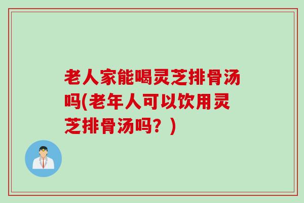 老人家能喝灵芝排骨汤吗(老年人可以饮用灵芝排骨汤吗？)