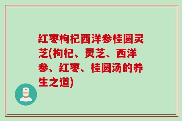 红枣枸杞西洋参桂圆灵芝(枸杞、灵芝、西洋参、红枣、桂圆汤的养生之道) 红枣枸杞西洋参桂圆灵芝(枸杞、灵芝、西洋参、红枣、桂圆汤的养生之道)