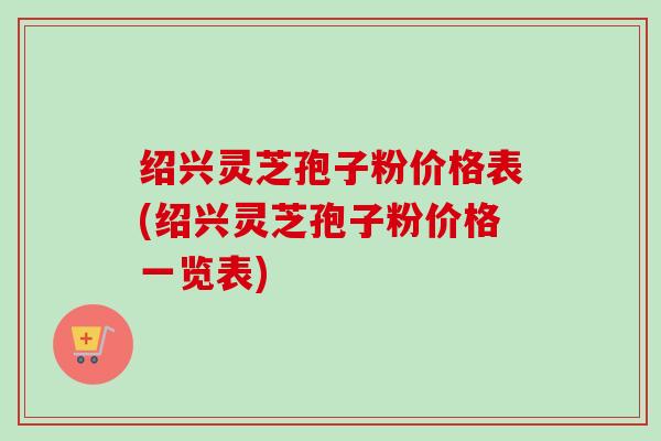 绍兴灵芝孢子粉价格表(绍兴灵芝孢子粉价格一览表)