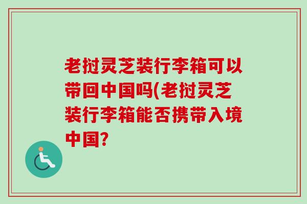 老挝灵芝装行李箱可以带回中国吗(老挝灵芝装行李箱能否携带入境中国？
