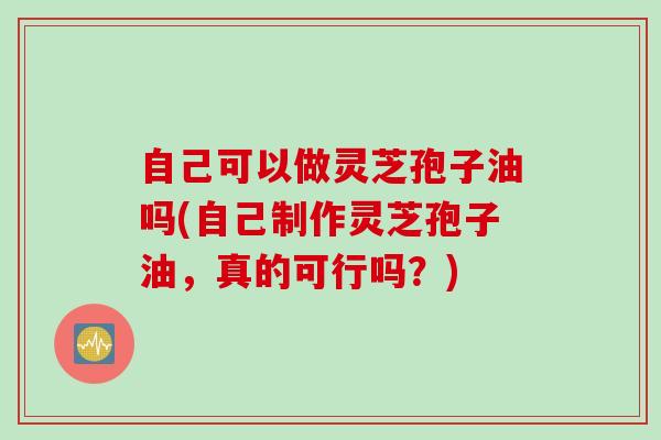 自己可以做灵芝孢子油吗(自己制作灵芝孢子油,真的可行吗?) 自己可以做灵芝孢子油吗(自己制作灵芝孢子油,真的可行吗?)