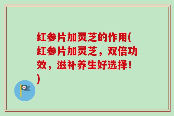 红参片加灵芝的作用(红参片加灵芝，双倍功效，滋补养生好选择！)