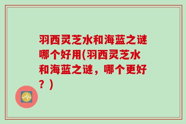 羽西灵芝水和海蓝之谜哪个好用(羽西灵芝水和海蓝之谜，哪个更好？)