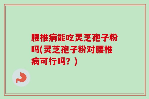腰椎病能吃灵芝孢子粉吗(灵芝孢子粉对腰椎病可行吗？)