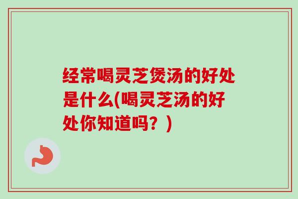 经常喝灵芝煲汤的好处是什么(喝灵芝汤的好处你知道吗？)