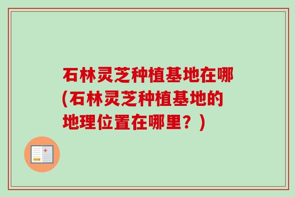 石林灵芝种植基地在哪(石林灵芝种植基地的地理位置在哪里?) 石林灵芝种植基地在哪(石林灵芝种植基地的地理位置在哪里?)
