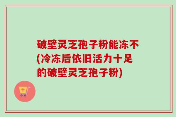 破壁灵芝孢子粉能冻不(冷冻后依旧活力十足的破壁灵芝孢子粉)