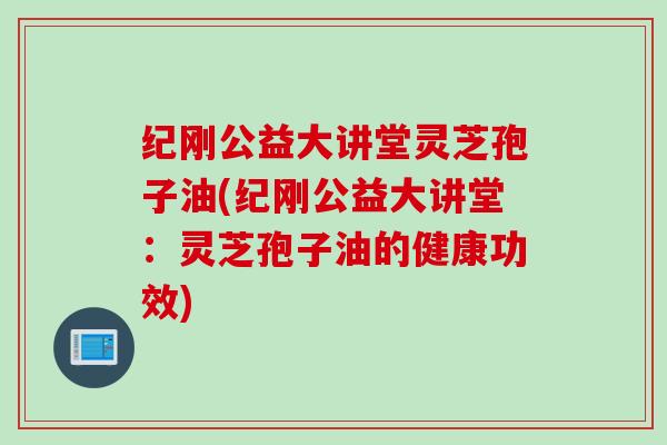 纪刚公益大讲堂灵芝孢子油(纪刚公益大讲堂：灵芝孢子油的健康功效)